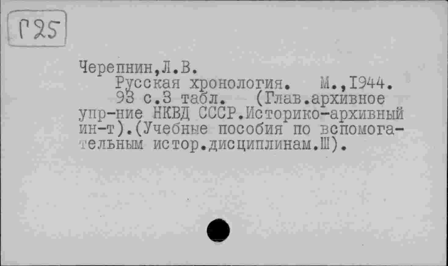 ﻿Черепнин,Л.В.
Русская хронология. Ы.,1944.
93 с.3 табл. (Глав.архивное упр-ние НКВД СССР.Историко-архивный ин-т).(Учебные пособия по вспомогательным истор.дисциплинам.Ш).